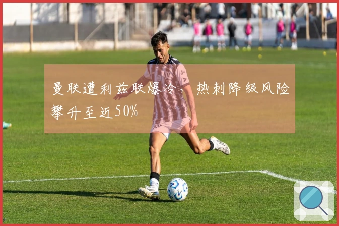 曼联遭利兹联爆冷，热刺降级风险攀升至近50%