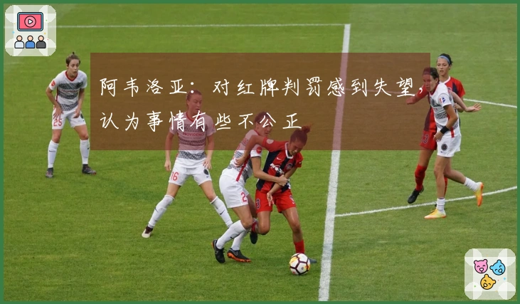 阿韦洛亚：对红牌判罚感到失望，认为事情有些不公正
