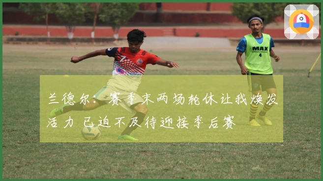 兰德尔：赛季末两场轮休让我焕发活力 已迫不及待迎接季后赛