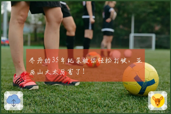 乔丹的35年纪录被你轻松打破，亚历山大太厉害了！