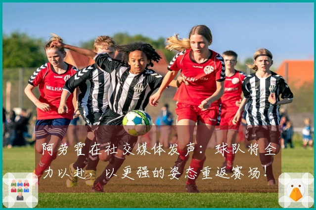 阿劳霍在社交媒体发声：球队将全力以赴，以更强的姿态重返赛场！