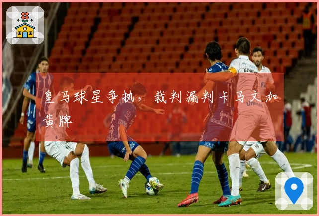 皇马球星争执，裁判漏判卡马文加黄牌