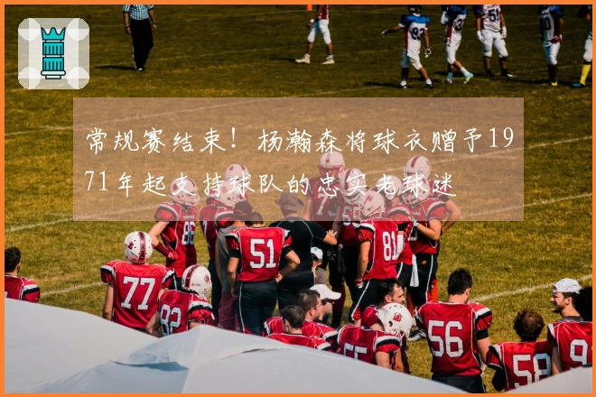 常规赛结束！杨瀚森将球衣赠予1971年起支持球队的忠实老球迷