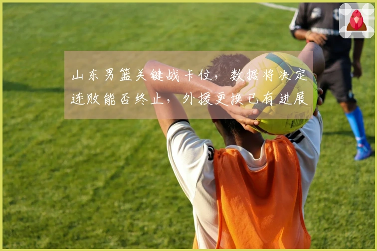 山东男篮关键战卡位，数据将决定连败能否终止，外援更换已有进展