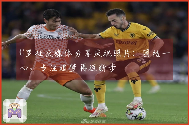 C罗社交媒体分享庆祝照片：团结一心，专注追梦再迈新步