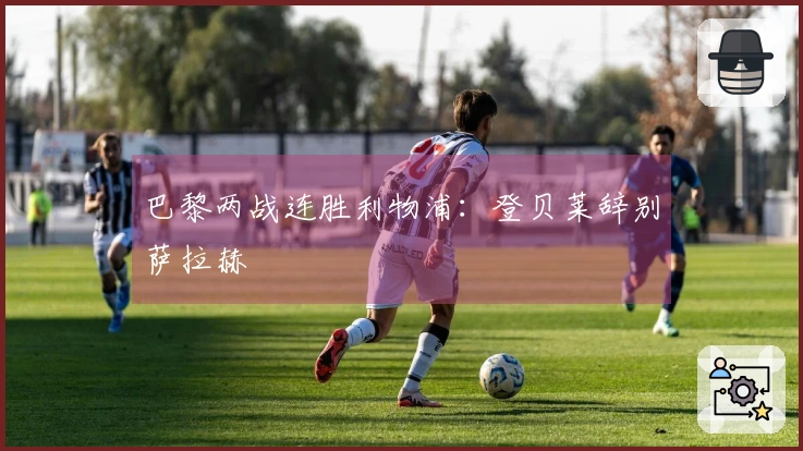 巴黎两战连胜利物浦：登贝莱辞别萨拉赫