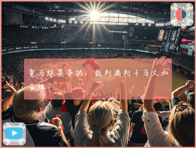 皇马球星争执，裁判漏判卡马文加黄牌