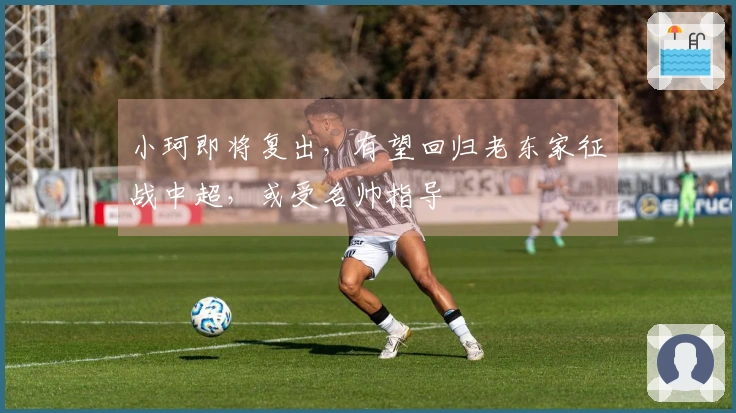 小珂即将复出，有望回归老东家征战中超，或受名帅指导
