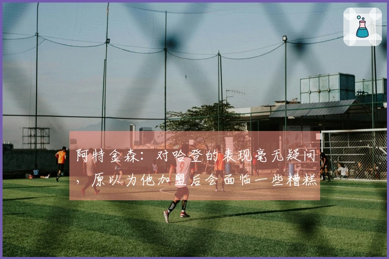 阿特金森：对哈登的表现毫无疑问，原以为他加盟后会面临一些糟糕的投篮问题