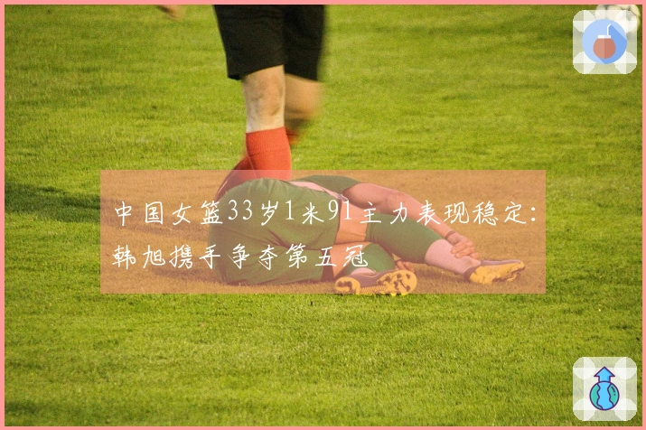 中国女篮33岁1米91主力表现稳定：韩旭携手争夺第五冠