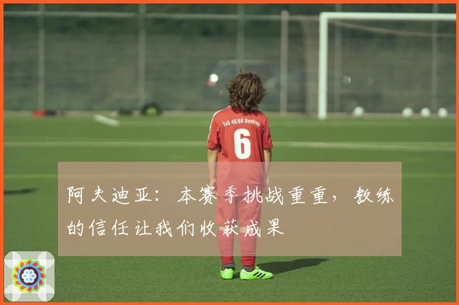 阿夫迪亚：本赛季挑战重重，教练的信任让我们收获成果