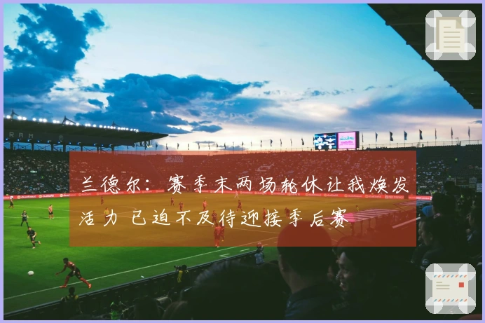 兰德尔：赛季末两场轮休让我焕发活力 已迫不及待迎接季后赛