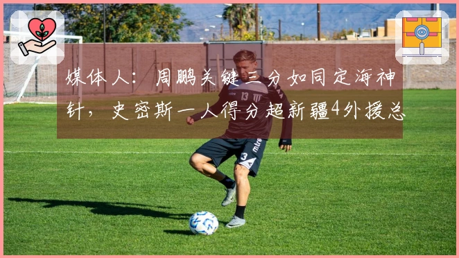 媒体人：周鹏关键三分如同定海神针，史密斯一人得分超新疆4外援总和