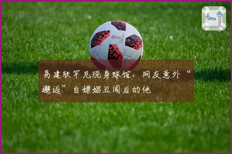 易建联罕见现身球馆，网友意外“邂逅”自嫖娼丑闻后的他