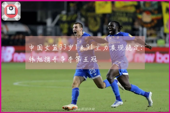 中国女篮33岁1米91主力表现稳定：韩旭携手争夺第五冠