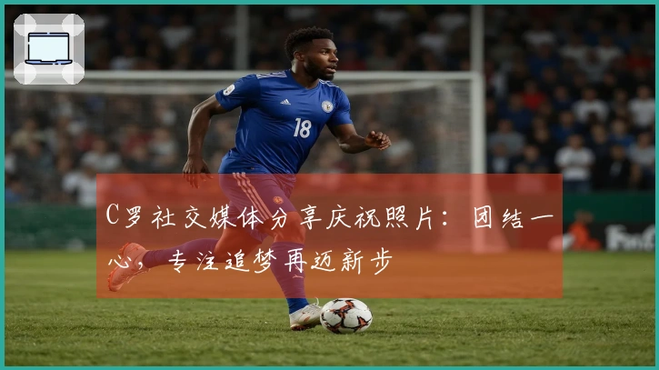 C罗社交媒体分享庆祝照片：团结一心，专注追梦再迈新步