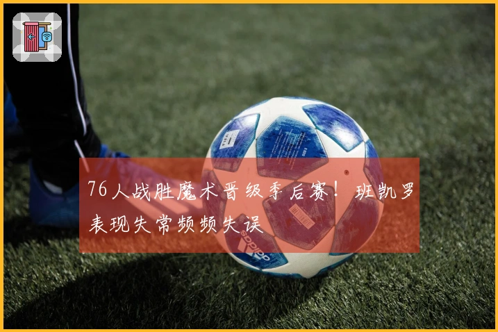 76人战胜魔术晋级季后赛！班凯罗表现失常频频失误