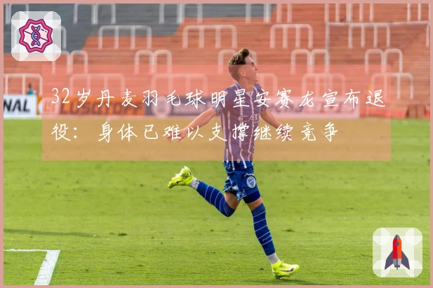 32岁丹麦羽毛球明星安赛龙宣布退役：身体已难以支撑继续竞争
