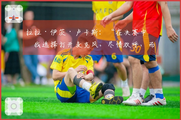 拉拉·伊茨·卢卡斯：“在决赛中，我选择打开麦克风，尽情欢呼，而不是静默庆祝”