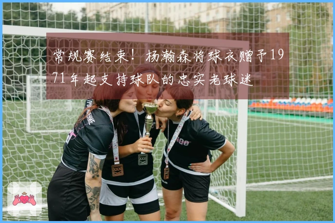 常规赛结束！杨瀚森将球衣赠予1971年起支持球队的忠实老球迷